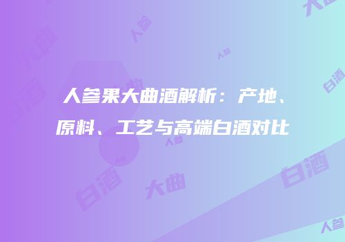 人参果大曲酒解析：产地、原料、工艺与高端白酒对比