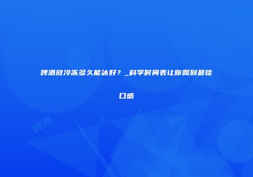 啤酒放冷冻多久能冰好？_科学时间表让你喝到最佳口感