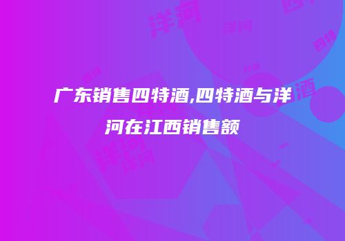 广东销售四特酒,四特酒与洋河在江西销售额