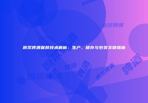 原浆啤酒保鲜技术解析：生产、储存与包装关键措施