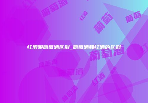 红酒跟葡萄酒区别_葡萄酒和红酒的区别