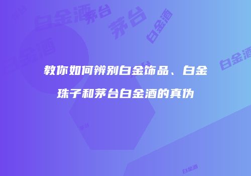 教你如何辨别白金饰品、白金珠子和茅台白金酒的真伪