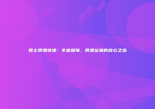 教士啤酒快递：专业保障，啤酒运输的放心之选