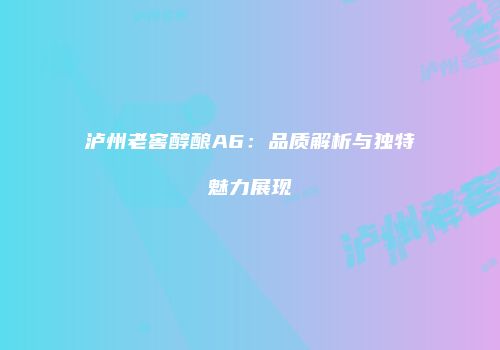 泸州老窖醇酿A6：品质解析与独特魅力展现