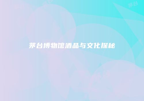 茅台博物馆酒品与文化探秘