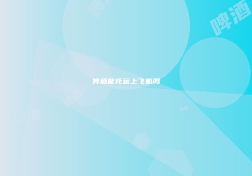 啤酒能托运上飞机吗