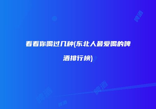 看看你喝过几种(东北人最爱喝的啤酒排行榜)