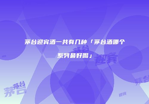 茅台迎宾酒一共有几种「茅台酒哪个系列最好喝」