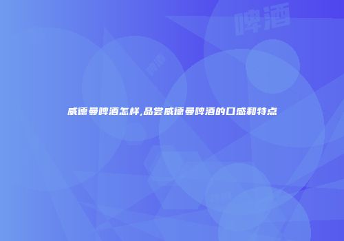 威德曼啤酒怎样,品尝威德曼啤酒的口感和特点