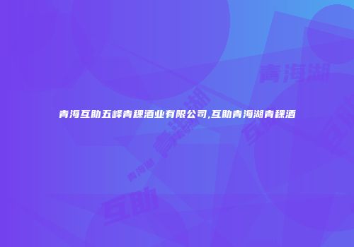 青海互助五峰青稞酒业有限公司,互助青海湖青稞酒