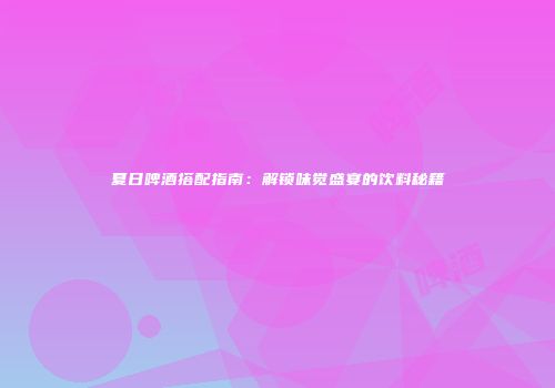 夏日啤酒搭配指南：解锁味觉盛宴的饮料秘籍