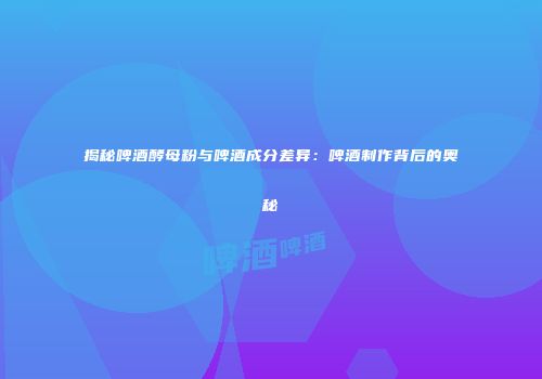 揭秘啤酒酵母粉与啤酒成分差异：啤酒制作背后的奥秘