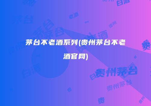 茅台不老酒系列(贵州茅台不老酒官网)