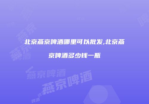 北京燕京啤酒哪里可以批发,北京燕京啤酒多少钱一瓶