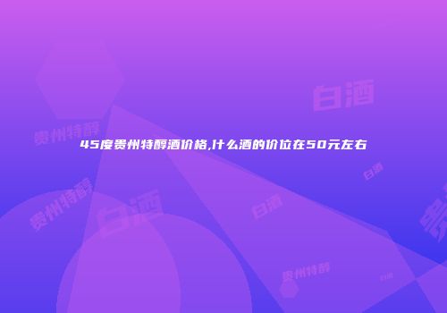 45度贵州特醇酒价格,什么酒的价位在50元左右