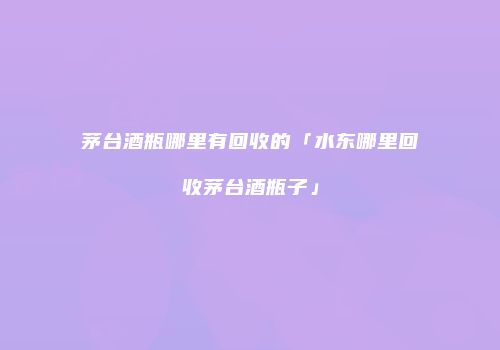 茅台酒瓶哪里有回收的「水东哪里回收茅台酒瓶子」