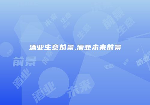 酒业生意前景,酒业未来前景