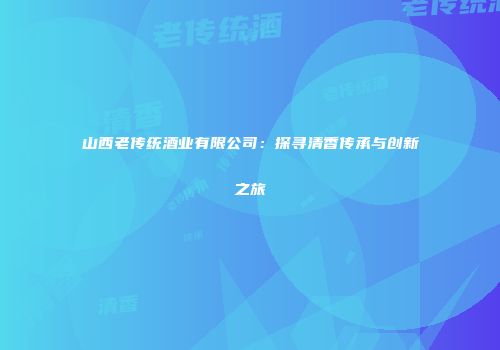 山西老传统酒业有限公司：探寻清香传承与创新之旅