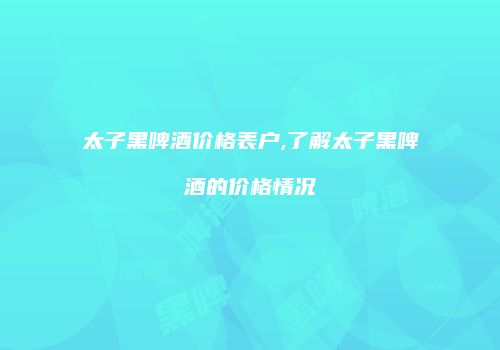 太子黑啤酒价格表户,了解太子黑啤酒的价格情况
