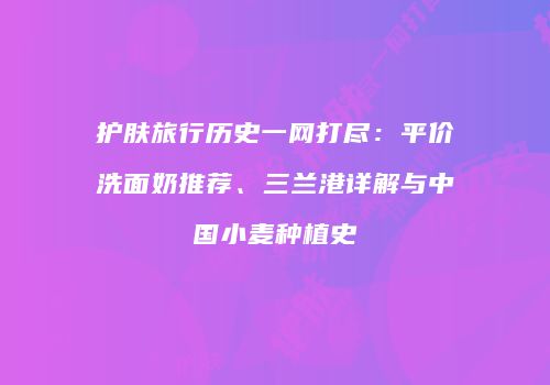 护肤旅行历史一网打尽：平价洗面奶推荐、三兰港详解与中国小麦种植史
