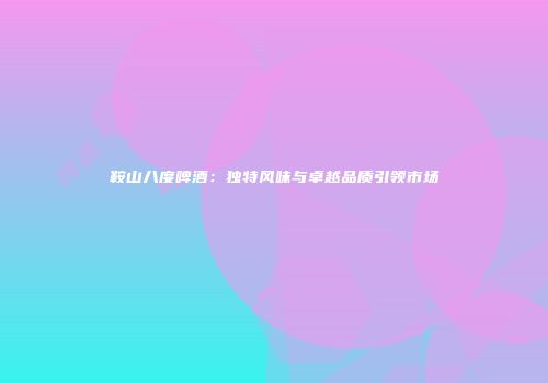 鞍山八度啤酒：独特风味与卓越品质引领市场