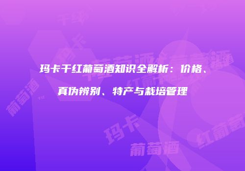 玛卡干红葡萄酒知识全解析：价格、真伪辨别、特产与栽培管理