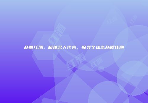 品鉴红酒：超越名人代言，探寻全球高品质佳酿