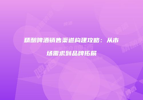 精酿啤酒销售渠道构建攻略：从市场需求到品牌拓展