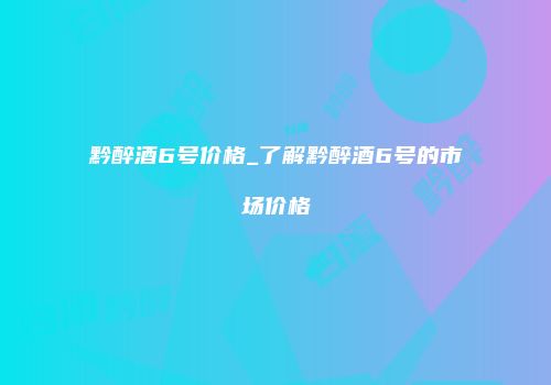 黔醉酒6号价格_了解黔醉酒6号的市场价格