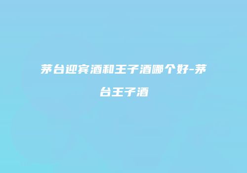 茅台迎宾酒和王子酒哪个好-茅台王子酒