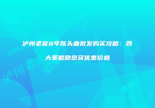 泸州老窖8年陈头曲批发购买攻略：四大策略助您获优惠价格
