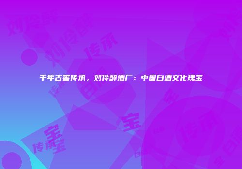 千年古窖传承，刘伶醉酒厂：中国白酒文化瑰宝