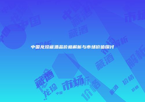 中国龙珍藏酒品价格解析与市场价值探讨