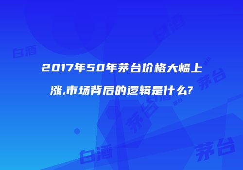 2017年50年茅台价格大幅上涨,市场背后的逻辑是什么?