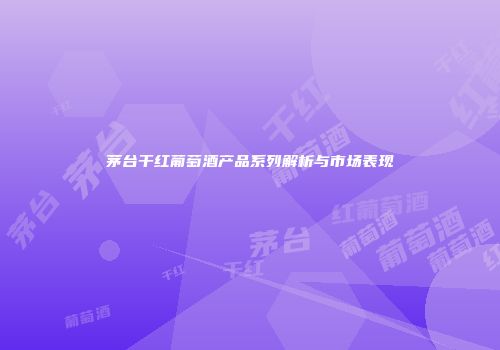 茅台干红葡萄酒产品系列解析与市场表现