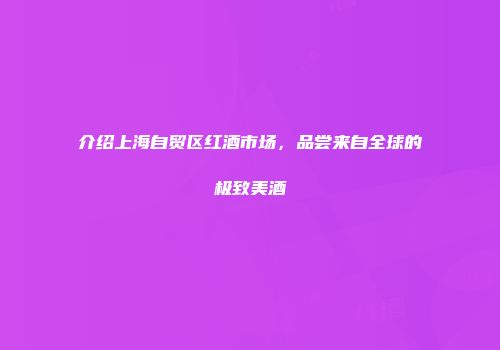 介绍上海自贸区红酒市场，品尝来自全球的极致美酒