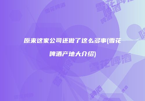 原来这家公司还做了这么多事(雪花啤酒产地大介绍)