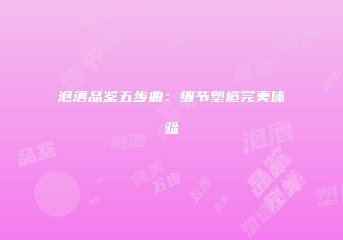 泡酒品鉴五步曲：细节塑造完美体验