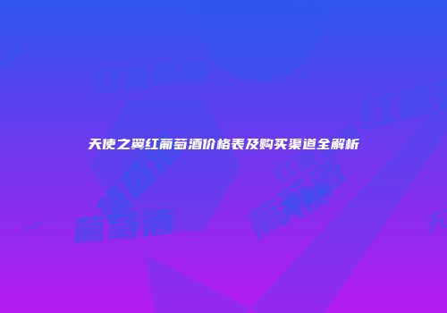 天使之翼红葡萄酒价格表及购买渠道全解析