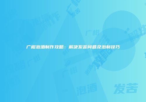 广柑泡酒制作攻略：解决发苦问题及泡制技巧