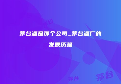 茅台酒是那个公司_茅台酒厂的发展历程