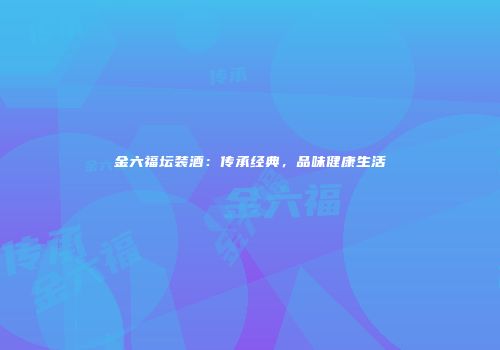 金六福坛装酒：传承经典，品味健康生活