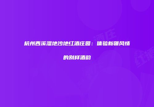杭州西溪湿地沙地红酒庄园：体验新疆风情的别样酒韵