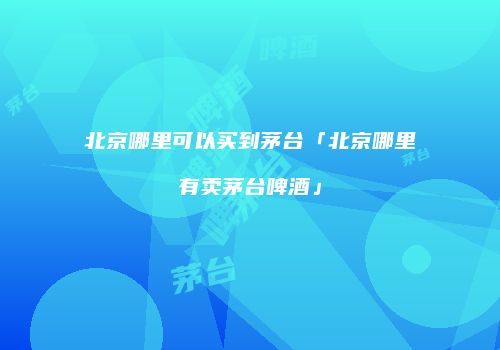 北京哪里可以买到茅台「北京哪里有卖茅台啤酒」