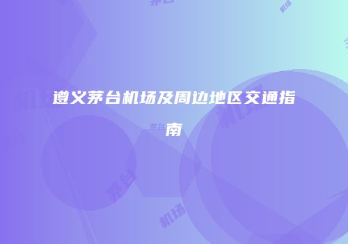 遵义茅台机场及周边地区交通指南