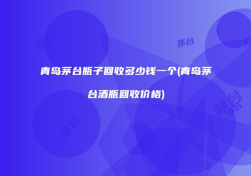 青岛茅台瓶子回收多少钱一个(青岛茅台酒瓶回收价格)