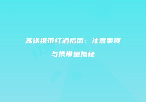 高铁携带红酒指南：注意事项与携带量揭秘