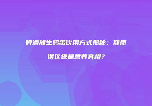 啤酒加生鸡蛋饮用方式揭秘：健康误区还是营养真相？