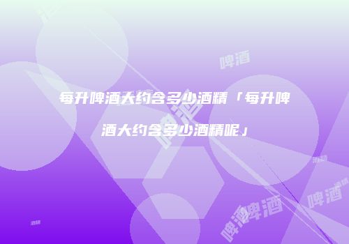 每升啤酒大约含多少酒精「每升啤酒大约含多少酒精呢」