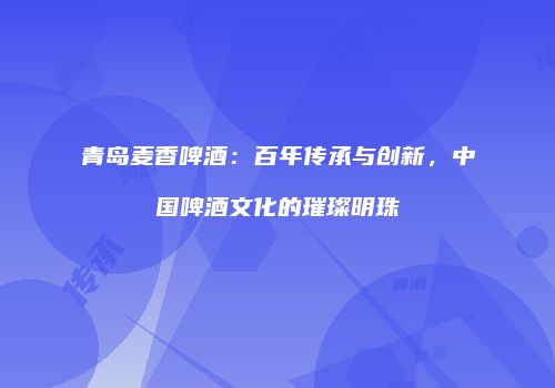 青岛麦香啤酒：百年传承与创新，中国啤酒文化的璀璨明珠